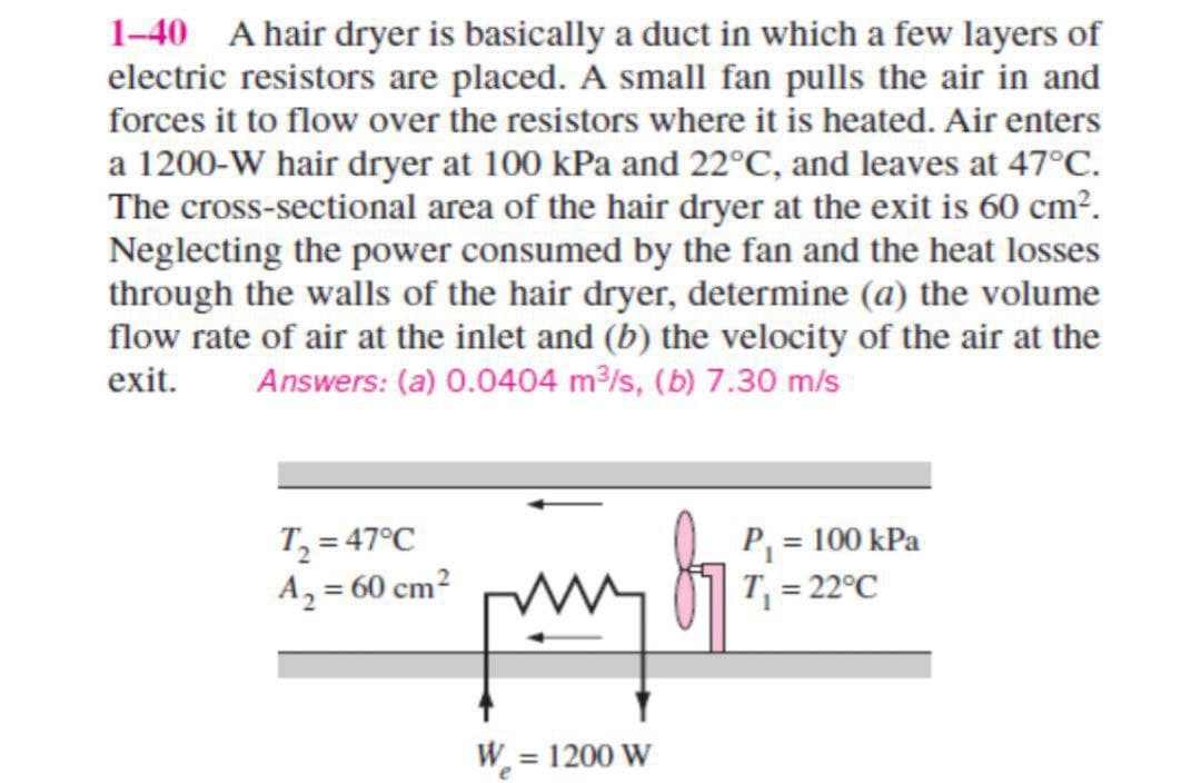 1-40 A hair dryer is basically a duct in which a few layers of
electric resistors are placed. A small fan pulls the air in and
forces it to flow over the resistors where it is heated. Air enters
a 1200-W hair dryer at 100 kPa and 22°C, and leaves at 47°C℃.
The cross-sectional area of the hair dryer at the exit is 60 cm².
Neglecting the power consumed by the fan and the heat losses
through the walls of the hair dryer, determine (a) the volume
flow rate of air at the inlet and (b) the velocity of the air at the
exit. Answers: (a) 0.0404 m³/s, (b) 7.30 m/s
T₂ = 47°C
A₂ = 60 cm²
Ker pa bi
W = 1200 W
P₁ = 100 kPa
T₁ = 22°C