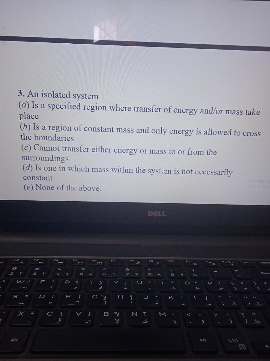 3. An isolated system
(a) Is a specified region where transfer of energy and/or mass take
place
(b) Is a region of constant mass and only energy is allowed to cross
the boundaries
(c) Cannot transfer either energy or mass to or from the
surroundings
(d) Is one in which mass within the system is not necessarily
constant
Activate W
Go to PC setti
(e) None of the above.
DELL
F2
F4
F5
FG
F7
F8
F9
F10
F11
F12
PriScr
Insert
Delet
%23
&
4
80
Back
%3D
of
DI
J -
K
L
24
C {
V }
BY N ī M ,
Alt
Alt
Ctrl
