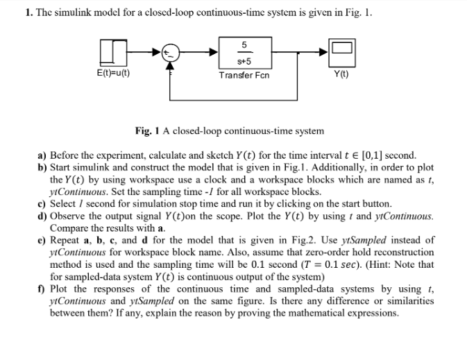 1. The simulink model for a closed-loop continuous-time system is given in Fig. 1.
E(t)=u(t)
5
S+5
Transfer Fcn
Y(t)
Fig. 1 A closed-loop continuous-time system
a) Before the experiment, calculate and sketch Y(t) for the time interval t = [0,1] second.
b) Start simulink and construct the model that is given in Fig.1. Additionally, in order to plot
the Y(t) by using workspace use a clock and a workspace blocks which are named as t,
ytContinuous. Set the sampling time -/1 for all workspace blocks.
c) Select / second for simulation stop time and run it by clicking on the start button.
d) Observe the output signal Y(t) on the scope. Plot the Y(t) by using t and ytContinuous.
Compare the results with a.
e) Repeat a, b, c, and d for the model that is given in Fig.2. Use ytSampled instead of
ytContinuous for workspace block name. Also, assume that zero-order hold reconstruction
method is used and the sampling time will be 0.1 second (T = 0.1 sec). (Hint: Note that
for sampled-data system Y(t) is continuous output of the system)
f) Plot the responses of the continuous time and sampled-data systems by using t
ytContinuous and ytSampled on the same figure. Is there any difference or similarities
between them? If any, explain the reason by proving the mathematical expressions.