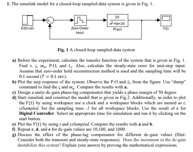 1. The simulink model for a closed-loop sampled-data system is given in Fig. 1.
20
E(t)=u(t)
+9s+20
Zero-Order
Hold
Plant
Y(t)
Fig. 1 A closed-loop sampled-data system
a) Before the experiment, calculate the transfer function of the system that is given in Fig. 1.
Find T, S, W, P.O, and ts. Also, calculate the steady-state error for unit-step input.
Assume that zero-order hold reconstruction method is used and the sampling time will be
0.1 second (T = 0.1 sec).
b) Plot the step response of the system. Observe the P.O and ts from the figure. Use "damp"
command to find the c and W. Compare the results with a.
c) Design a unity-dc-gain phase-lag compensator that yields a phase margin of 50 degree.
d) Start simulink and construct the model that is given in Fig.2. Additionally, in order to plot
the Y(t) by using workspace use a clock and a workspace blocks which are named as t,
ytSampled. Set the sampling time -1 for all workspace blocks. Use the result of e for
Digital Controller. Select an appropriate time for simulation and run it by clicking on the
start button.
e) Plot the Y(t) by using t and ytSampled. Compare the results with a and b.
f) Repeat c, d, and e for de-gain values are 10,100, and 1000.
g) Discuss the effect of the phase-lag compensator for different de-gain values (Hint:
Consider both the transient and steady-state responses). Does the increment in the de-gain
destabilize this system? Explain your answer by proving the mathematical expressions.