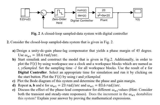 E(t)=u(t)
num(z)
20
den(z)
$2+9s+20
Zero-Order
Hold
Digital Controller
Plant
Y(t)
Fig. 2 A closed-loop sampled-data system with digital controller
2. Consider the closed-loop sampled-data system that is given in Fig. 2.
a) Design a unity-dc-gain phase-lag compensator that yields a phase margin of 45 degree.
Use ww1 = 10.6 rad/sec.
b) Start simulink and construct the model that is given in Fig.2. Additionally, in order to
plot the Y(t) by using workspace use a clock and a workspace blocks which are named as
t, ytSampled. Set the sampling time -1 for all workspace blocks. Use the result of e for
Digital Controller. Select an appropriate time for simulation and run it by clicking on
the start button. Plot the Y(t) by using t and ytSampled.
c) Plot the Bode diagram of this system and determine the phase and gain margin.
d) Repeat a, b and c for ww₁ = 23 rad/sec and ww₁ = 83.6 rad/sec.
e) Discuss the effect of the phase-lead compensator for different w₁values (Hint: Consider
both the transient and steady-state responses). Does the increment in the ww₁ destabilize
this system? Explain your answer by proving the mathematical expressions.