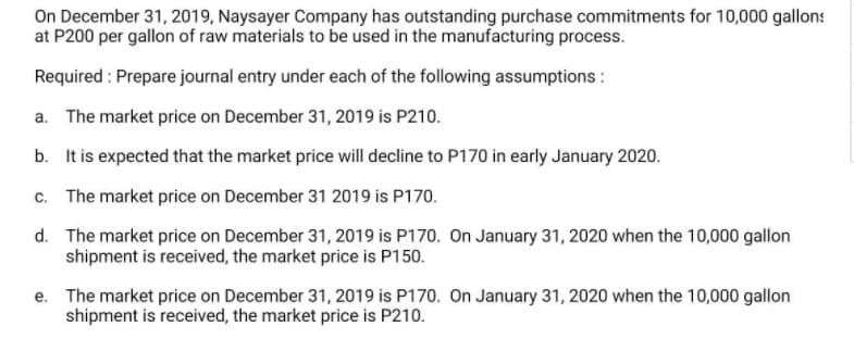On December 31, 2019, Naysayer Company has outstanding purchase commitments for 10,000 gallons
at P200 per gallon of raw materials to be used in the manufacturing process.
Required : Prepare journal entry under each of the following assumptions :
a. The market price on December 31, 2019 is P210.
b. It is expected that the market price will decline to P170 in early January 2020.
c. The market price on December 31 2019 is P170.
d. The market price on December 31, 2019 is P170. On January 31, 2020 when the 10,000 gallon
shipment is received, the market price is P150.
e. The market price on December 31, 2019 is P170. On January 31, 2020 when the 10,000 gallon
shipment is received, the market price is P210.
