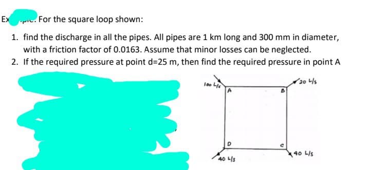 Ex. For the square loop shown:
1. find the discharge in all the pipes. All pipes are 1 km long and 300 mm in diameter,
with a friction factor of 0.0163. Assume that minor losses can be neglected.
2. If the required pressure at point d=25 m, then find the required pressure in point A
20 4/5
100 4/6
D
40 L/s
C
40 L/S