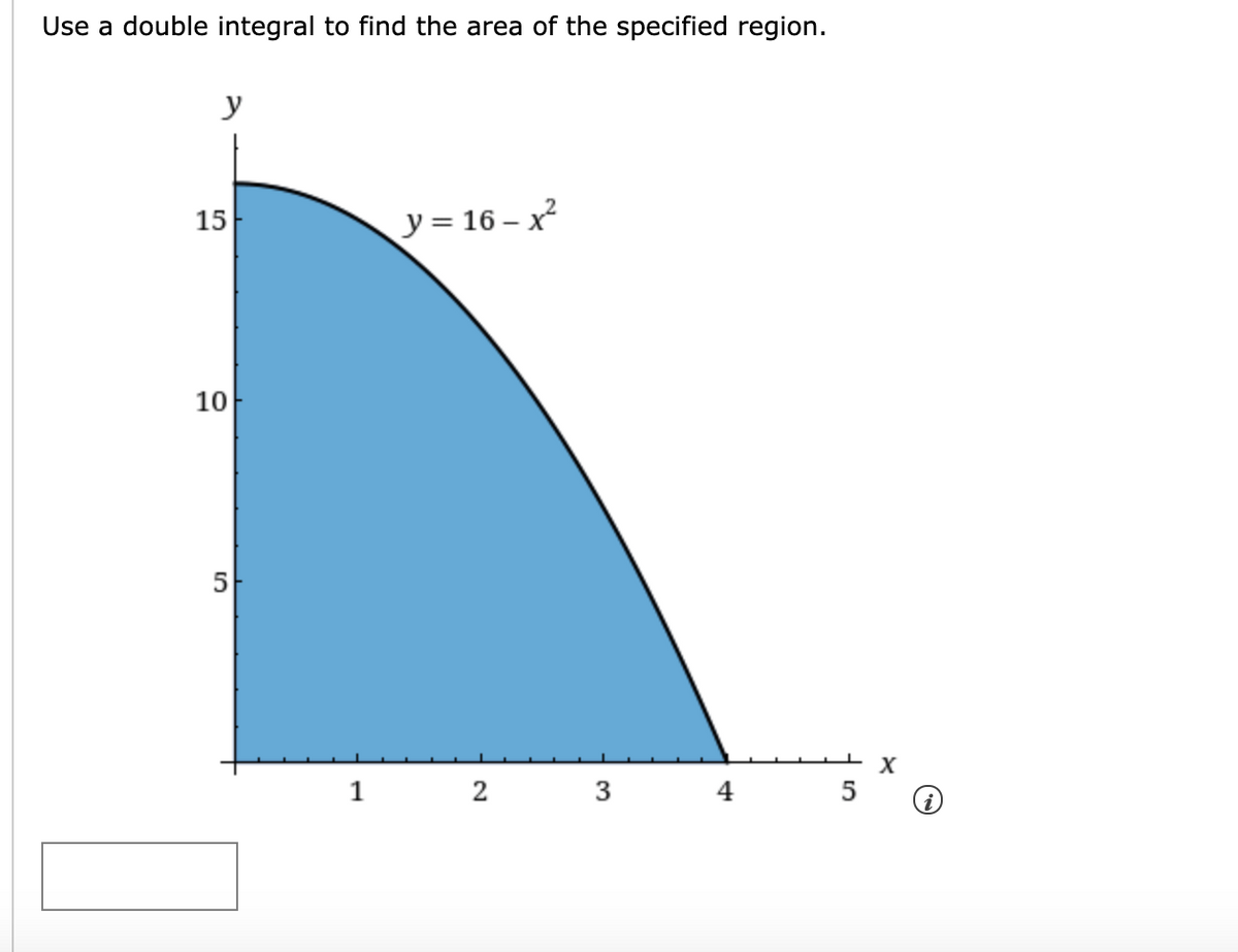Use a double integral to find the area of the specified region.
y
15
y = 16 – x²
10
5
X
1
2
3
4
5
