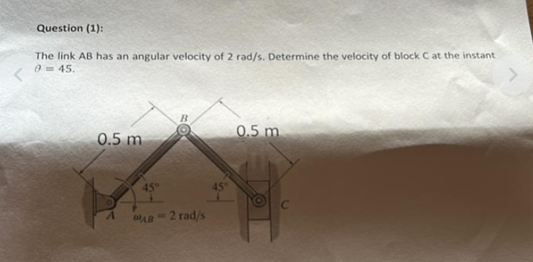 Question (1):
The link AB has an angular velocity of 2 rad/s. Determine the velocity of block C at the instant
0=45.
0.5 m
45°
AB= 2 rad/s
45°
0.5 m
C