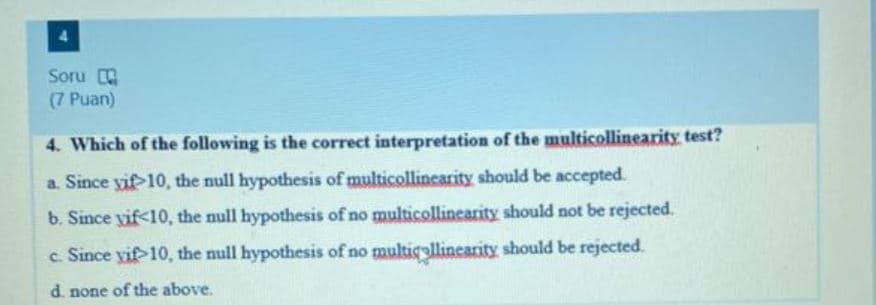 Soru
(7 Puan)
4. Which of the following is the correct interpretation of the multicollinearity test?
a. Since vif 10, the null hypothesis of multicollinearity should be accepted.
b. Since vif<10, the null hypothesis of no multicollinearity should not be rejected.
c.
Since yif 10, the null hypothesis of no multicollinearity should be rejected.
d. none of the above.
