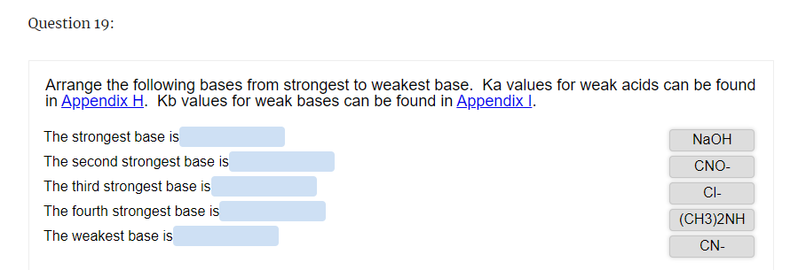 Question 19:
Arrange the following bases from strongest to weakest base. Ka values for weak acids can be found
in Appendix H. Kb values for weak bases can be found in Appendix I.
The strongest base is
The second strongest base is
The third strongest base is
The fourth strongest base is
The weakest base is
NaOH
CNO-
CI-
(CH3)2NH
CN-