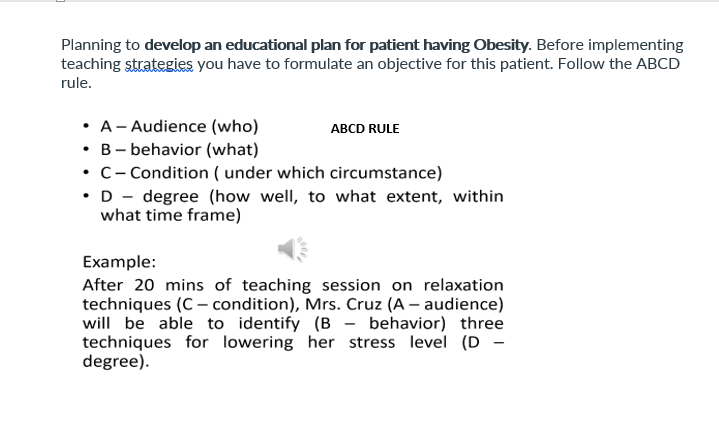 Planning to develop an educational plan for patient having Obesity. Before implementing
teaching strategies you have to formulate an objective for this patient. Follow the ABCD
rule.
• A- Audience (who)
• B- behavior (what)
• c- Condition ( under which circumstance)
•D - degree (how well, to what extent, within
what time frame)
ABCD RULE
Example:
After 20 mins of teaching session on relaxation
techniques (C – condition), Mrs. Cruz (A – audience)
will be able to identify (B - behavior) three
techniques for lowering her stress level (D -
degree).
