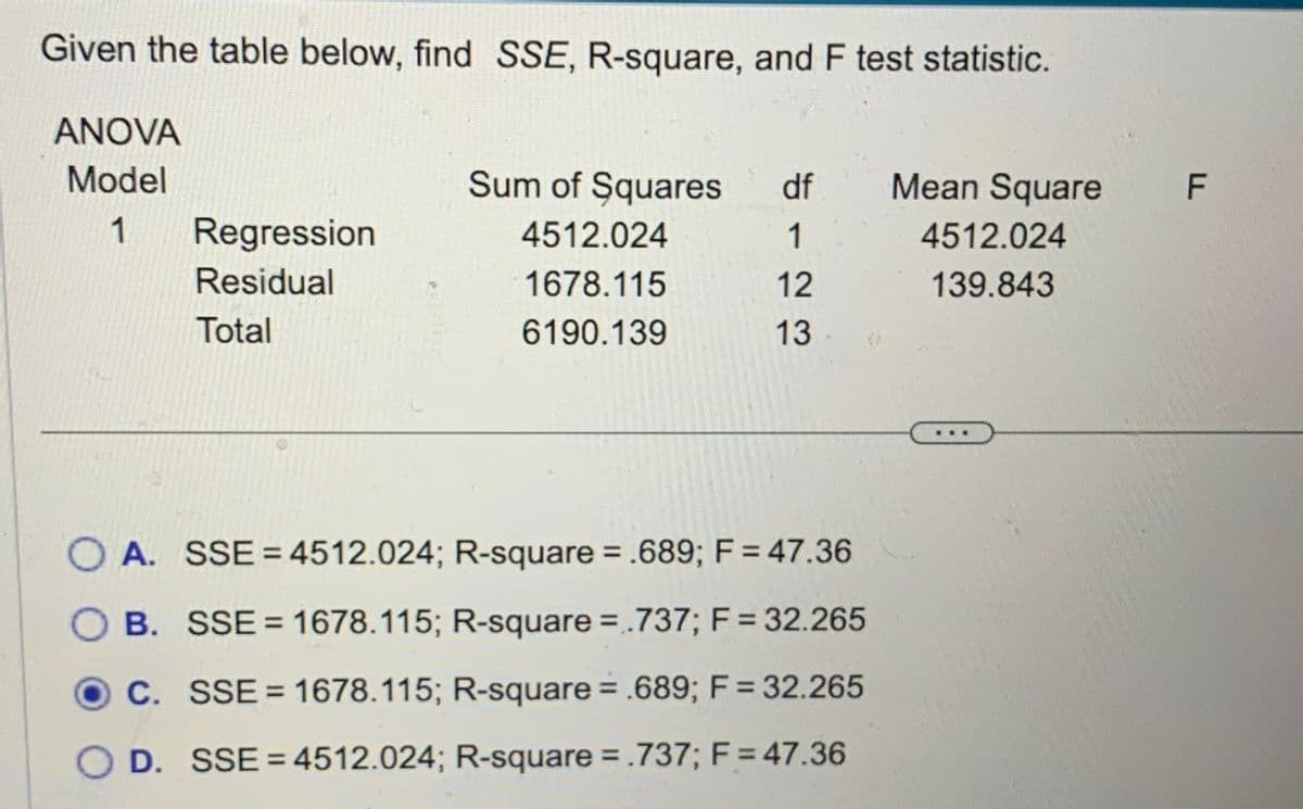 Given the table below, find SSE, R-square, and F test statistic.
ANOVA
Model
Sum of Squares
df
Mean Square
F
1
Regression
4512.024
1
4512.024
Residual
1678.115
12
139.843
Total
6190.139
13
A. SSE = 4512.024; R-square = .689; F = 47.36
B. SSE=1678.115; R-square = .737; F = 32.265
C. SSE = 1678.115; R-square = .689; F = 32.265
D. SSE 4512.024; R-square = .737; F = 47.36