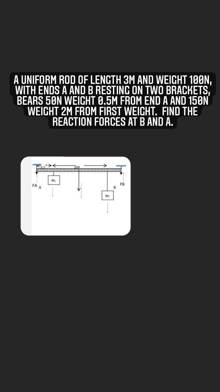A UNIFORM ROD OF LENGTH 3M AND WEIGHT 100N,
WITH ENDS A ANDB RESTING ON TWO BRACKETS,
BEARS 5ØN WEIGHT 0.5M FROM END A AND 150N
WEIGHT 2M FROM FIRST WEIGHT. FIND THE
REACTION FORCES AT B AND A.
FB
FA A
