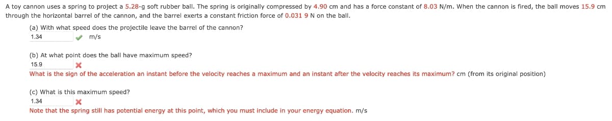 A toy cannon uses a spring to project a 5.28-g soft rubber ball. The spring is originally compressed by 4.90 cm and has a force constant of 8.03 N/m. When the cannon is fired, the ball moves 15.9 cm
through the horizontal barrel of the cannon, and the barrel exerts a constant friction force of 0.031 9 N on the ball.
(a) with what speed does the projectile leave the barrel of the cannon?
1.34
m/s
(b) At what point does the ball have maximum speed?
15.9
What is the sign of the acceleration an instant before the velocity reaches a maximum and an instant after the velocity reaches its maximum? cm (from its original position)
(c) What is this maximum speed?
1.34
Note that the spring still has potential energy at this point, which you must include in your energy equation. m/s