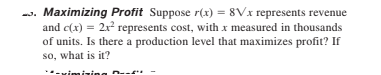-. Maximizing Profit Suppose r(x) = 8Vx represents revenue
and c(x) = 2x represents cost, with x measured in thousands
of units. Is there a production level that maximizes profit? If
so, what is it?
mizing
