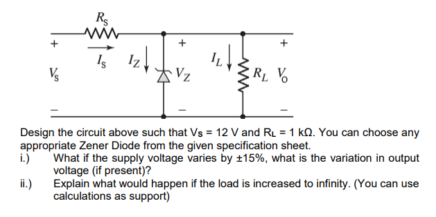 Rg
+
Iz
Is
Vs
Vz
RL V
Design the circuit above such that Vs = 12 V and RL = 1 kQ. You can choose any
appropriate Zener Diode from the given specification sheet.
What if the supply voltage varies by ±15%, what is the variation in output
i.)
voltage (if present)?
ii.)
Explain what would happen if the load is increased to infinity. (You can use
calculations as support)
