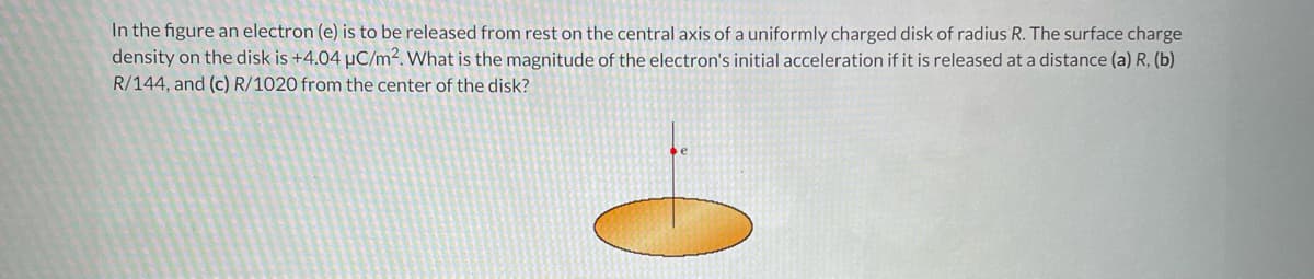 In the figure an electron (e) is to be released from rest on the central axis of a uniformly charged disk of radius R. The surface charge
density on the disk is +4.04 µC/m². What is the magnitude of the electron's initial acceleration if it is released at a distance (a) R, (b)
R/144, and (c) R/1020 from the center of the disk?
