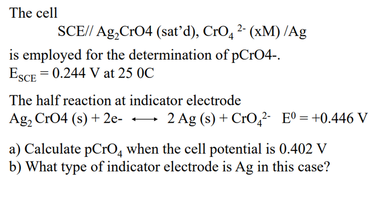 The cell
2-
SCE// Ag₂ CrO4 (sat'd), CrO4 ²- (xM) /Ag
is employed for the determination of pCrO4-.
ESCE = 0.244 V at 25 OC
The half reaction at indicator electrode
Ag₂ CrO4 (s) + 2e-
2 Ag (s) + CrO₂2- E0=+0.446 V
4
a) Calculate pCrO4 when the cell potential is 0.402 V
b) What type of indicator electrode is Ag in this case?