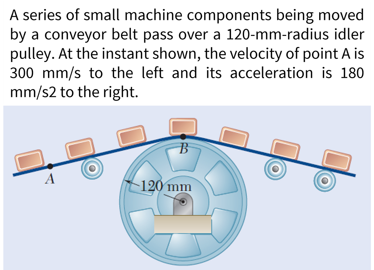 A series of small machine components being moved
by a conveyor belt pass over a 120-mm-radius idler
pulley. At the instant shown, the velocity of point A is
300 mm/s to the left and its acceleration is 180
mm/s2 to the right.
A
B
120 mm