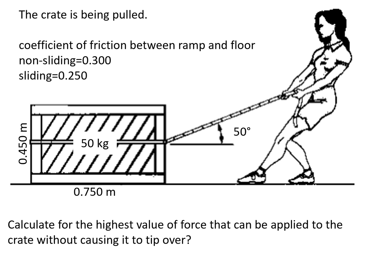 The crate is being pulled.
coefficient of friction between ramp and floor
non-sliding=0.300
sliding=0.250
0.450 m
VIZUA
50 kg
0.750 m
50°
Calculate for the highest value of force that can be applied to the
crate without causing it to tip over?