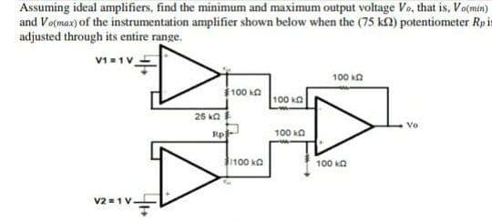 Assuming ideal amplifiers, find the minimum and maximum output voltage Vo, that is, Vo(min)
and Vo(max) of the instrumentation amplifier shown below when the (75 kn) potentiometer Rpis
adjusted through its entire range.
100 kA
100 ka
100 ka
26 ka
Vo
Rp
100 ka
100 ka
100 kn
v2 =1V.
