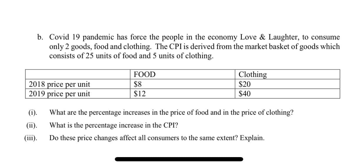 b. Covid 19 pandemic has force the people in the economy Love & Laughter, to consume
only 2 goods, food and clothing. The CPI is derived from the market basket of goods which
consists of 25 units of food and 5 units of clothing.
FOOD
Clothing
2018 price per unit
2019 price per unit
$8
$12
$20
$40
(i).
What are the percentage increases in the price of food and in the price of clothing?
(ii).
What is the percentage increase in the CPI?
(iii).
Do these price changes affect all consumers to the same extent? Explain.
