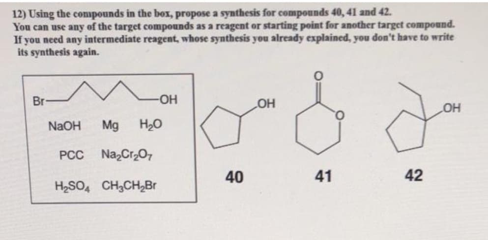 12) Using the compounds in the box, propose a synthesis for compounds 40, 41 and 42.
You can use any of the target compounds as a reagent or starting point for another target compound.
If you need any intermediate reagent, whose synthesis you already explained, you don't have to write
its synthesis again.
Br
-O-
HO
NAOH
Mg
H20
PCC Na,Cr,07
40
42
H2SO, CH3CH,Br
41
