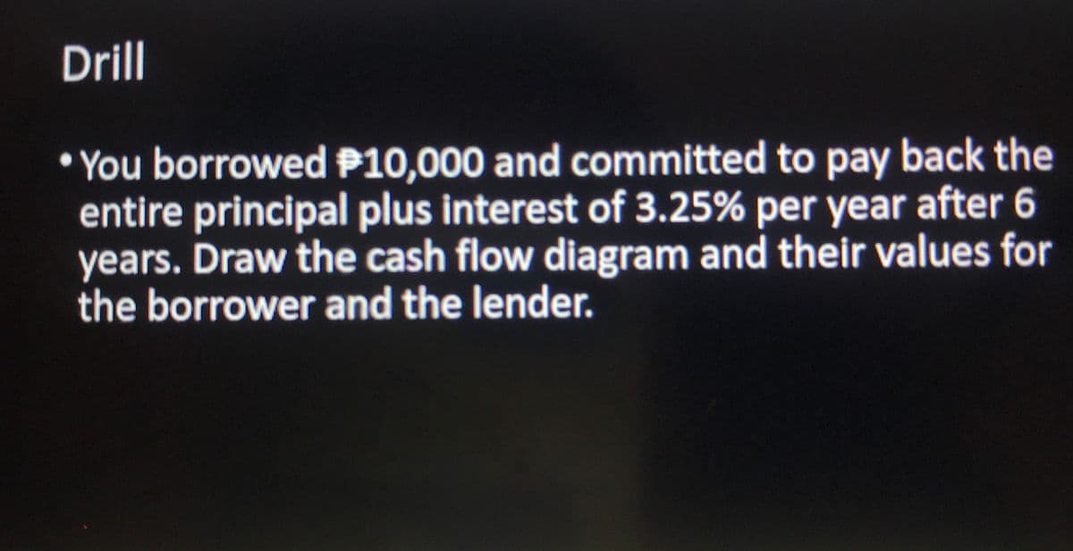 Drill
• You borrowed P10,000 and committed to pay back the
entire principal plus interest of 3.25% per year after 6
years. Draw the cash flow diagram and their values for
the borrower and the lender.
