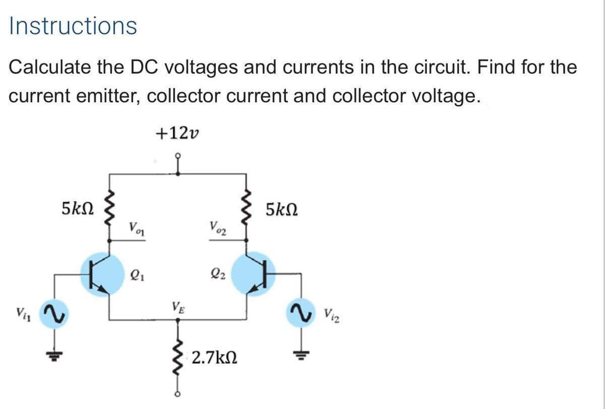 Instructions
Calculate the DC voltages and currents in the circuit. Find for the
current emitter, collector current and collector voltage.
+12v
5kN
5kN
Vor
Vo2
Q1
Q2
VE
N Viz
V1
2.7kN
