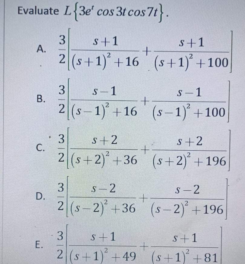 Evaluate L 3e' cos 3t cos 7t.
3
s+1
s+1
2 (s+1) +16 (s+1) +100
S-1
S- 1
2 (s-1)+16 (s-1)+100
3
С.
s+2
2 (s+2)+36 (s+2) +196
3
D.
S - 2
S - 2
|
(s-2)+36 (s-2)+196
3
Е.
2 (s+1)+49 (s+1)+81
s+1
S+1
A.
B.
