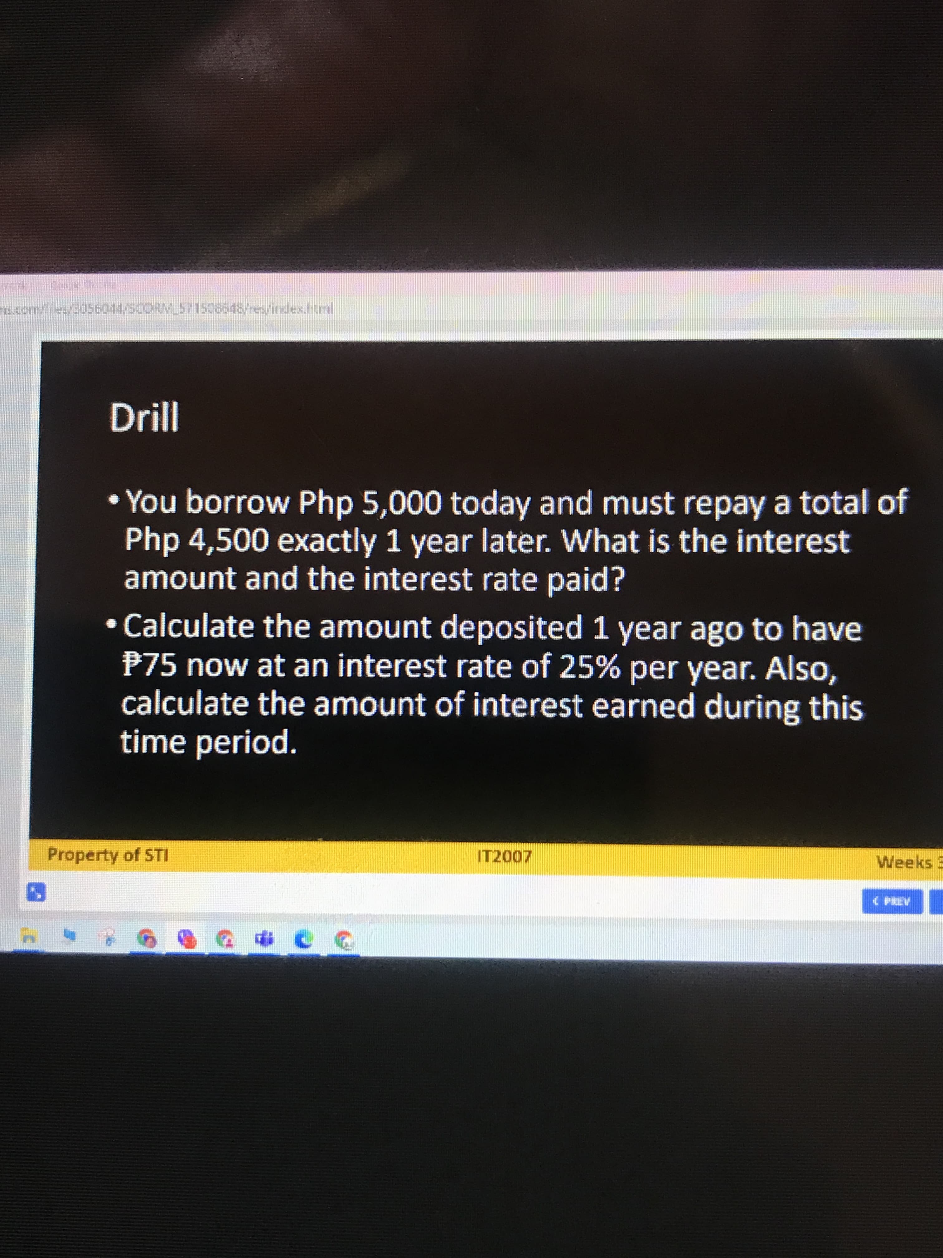 s.com/les/3056044/5CORM_51508648/res/index.ttral
• You borrow Php 5,000 today and must repay a total of
Php 4,500 exactly 1 year later. What is the interest
amount and the interest rate paid?
Calculate the amount deposited 1 year ago to have
P75 now at an interest rate of 25% per year. Also,
calculate the amount of interest earned during this
time period.
Property of STI
IT2007
Weeks 3
( PREV
20カひ 9 m
