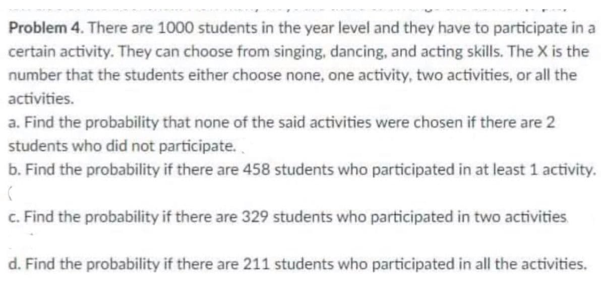 Problem 4. There are 1000 students in the year level and they have to participate in a
certain activity. They can choose from singing, dancing, and acting skills. The X is the
number that the students either choose none, one activity, two activities, or all the
activities.
a. Find the probability that none of the said activities were chosen if there are 2
students who did not participate.
b. Find the probability if there are 458 students who participated in at least 1 activity.
c. Find the probability if there are 329 students who participated in two activities
d. Find the probability if there are 211 students who participated in all the activities.
