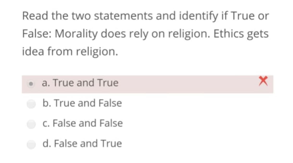 Read the two statements and identify if True or
False: Morality does rely on religion. Ethics gets
idea from religion.
• a. True and True
b. True and False
c. False and False
d. False and True
