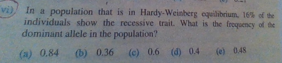In a population that is in Hardy-Weinberg equilibrium, 16% of the
individuals show the recessive trait. What is the frequency of the
dominant allele in the population?
(a) 0.84
(b) 0.36
(c) 0.6 (d) 0.4
(e) 0.48
