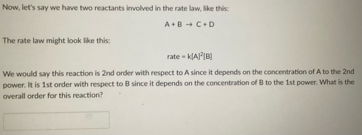 Now, let's say we have two reactants involved in the rate law, like this:
C + D
The rate law might look like this:
A+B
rate = K[A]²[B]
We would say this reaction is 2nd order with respect to A since it depends on the concentration of A to the 2nd
power. It is 1st order with respect to B since it depends on the concentration of B to the 1st power. What is the
overall order for this reaction?