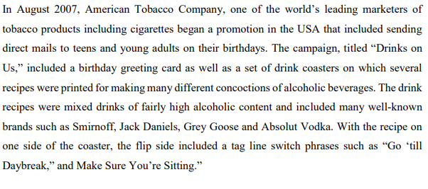 In August 2007, American Tobacco Company, one of the world's leading marketers of
tobacco products including cigarettes began a promotion in the USA that included sending
direct mails to teens and young adults on their birthdays. The campaign, titled "Drinks on
Us," included a birthday greeting card as well as a set of drink coasters on which several
recipes were printed for making many different concoctions of alcoholic beverages. The drink
recipes were mixed drinks of fairly high alcoholic content and included many well-known
brands such as Smirnoff, Jack Daniels, Grey Goose and Absolut Vodka. With the recipe on
one side of the coaster, the flip side included a tag line switch phrases such as "Go 'till
Daybreak," and Make Sure You're Sitting."