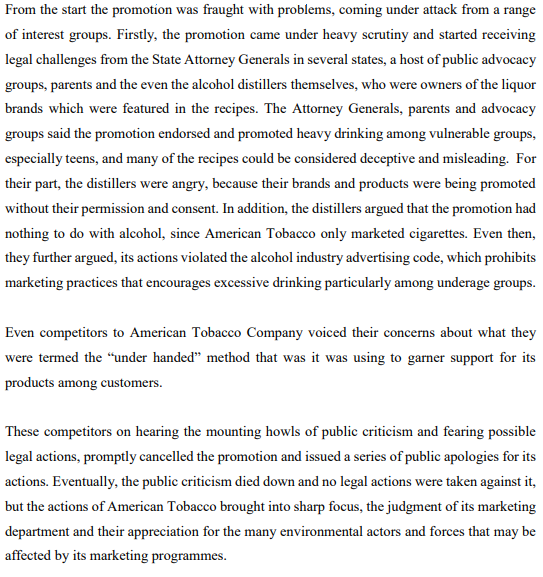 From the start the promotion was fraught with problems, coming under attack from a range
of interest groups. Firstly, the promotion came under heavy scrutiny and started receiving
legal challenges from the State Attorney Generals in several states, a host of public advocacy
groups, parents and the even the alcohol distillers themselves, who were owners of the liquor
brands which were featured in the recipes. The Attorney Generals, parents and advocacy
groups said the promotion endorsed and promoted heavy drinking among vulnerable groups,
especially teens, and many of the recipes could be considered deceptive and misleading. For
their part, the distillers were angry, because their brands and products were being promoted
without their permission and consent. In addition, the distillers argued that the promotion had
nothing to do with alcohol, since American Tobacco only marketed cigarettes. Even then,
they further argued, its actions violated the alcohol industry advertising code, which prohibits
marketing practices that encourages excessive drinking particularly among underage groups.
Even competitors to American Tobacco Company voiced their concerns about what they
were termed the "under handed" method that was it was using to garner support for its
products among customers.
These competitors on hearing the mounting howls of public criticism and fearing possible
legal actions, promptly cancelled the promotion and issued a series of public apologies for its
actions. Eventually, the public criticism died down and no legal actions were taken against it,
but the actions of American Tobacco brought into sharp focus, the judgment of its marketing
department and their appreciation for the many environmental actors and forces that may be
affected by its marketing programmes.