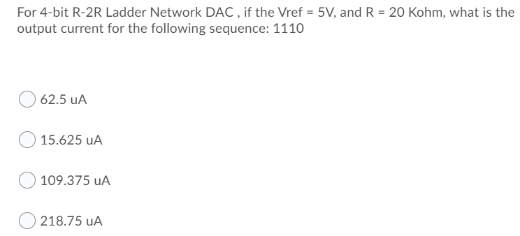 For 4-bit R-2R Ladder Network DAC , if the Vref = 5V, and R = 20 Kohm, what is the
output current for the following sequence: 1110
62.5 uA
15.625 uA
109.375 uA
218.75 uA
