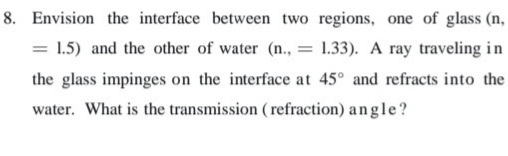 8. Envision the interface between two regions, one of glass (n,
= 1.5) and the other of water (n., :
1.33). A ray traveling in
the glass impinges on the interface at 45° and refracts into the
water. What is the transmission ( refraction) angle?
