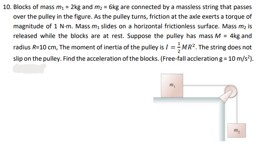 10. Blocks of mass m₁ = 2kg and m₂ = 6kg are connected by a massless string that passes
over the pulley in the figure. As the pulley turns, friction at the axle exerts a torque of
magnitude of 1 N-m. Mass m₁ slides on a horizontal frictionless surface. Mass m₂ is
released while the blocks are at rest. Suppose the pulley has mass M = 4kg and
radius R=10 cm, The moment of inertia of the pulley is I = MR². The string does not
slip on the pulley. Find the acceleration of the blocks. (Free-fall accleration g = 10 m/s²).
m₁
m₂