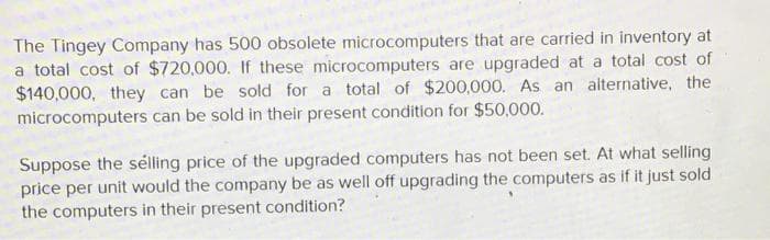 The Tingey Company has 500 obsolete microcomputers that are carried in inventory at
a total cost of $720,000. If these microcomputers are upgraded at a total cost of
$140,000, they can be sold for a total of $200,000. As an alternative, the
microcomputers can be sold in their present condition for $50,000.
Suppose the sélling price of the upgraded computers has not been set. At what selling
price per unit would the company be as well off upgrading the computers as if it just sold
the computers in their present condition?
