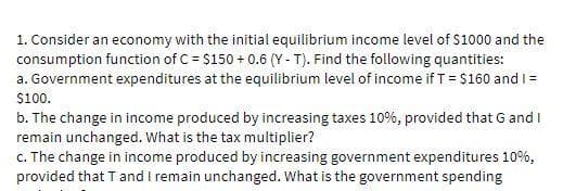 1. Consider an economy with the initial equilibrium income level of $1000 and the
consumption function of C = $150 + 0.6 (Y - T). Find the following quantities:
a. Government expenditures at the equilibrium level of income if T = $160 andI =
$100.
b. The change in income produced by increasing taxes 10%, provided that G and I
remain unchanged. What is the tax multiplier?
c. The change in income produced by increasing government expenditures 10%,
provided that Tand I remain unchanged. What is the government spending
