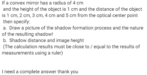 If a convex mirror has a radius of 4 cm
and the height of the object is 1 cm and the distance of the object
is 1 cm, 2 cm, 3 cm, 4 cm and 5 cm from the optical center point
then specify:
a. Draw a picture of the shadow formation process and the nature
of the resulting shadow!
b. Shadow distance and image height
(The calculation results must be close to / equal to the results of
measurements using a ruler)
I need a complete answer thank you