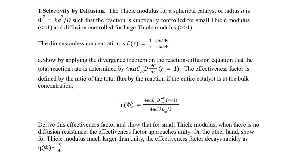 2
1.Selectivity by Diffusion. The Thiele modulus for a spherical catalyst of radius a is
p² = ka²/D such that the reaction is kinetically controlled for small Thiele modulus
(<<1) and diffusion controlled for large Thiele modulus (>>1).
The dimensionless concentration is C(r) =
a. Show by applying the divergence theorem on the reaction-diffusion equation that the
total reaction rate is determined by 4лаС D ·(r 1). The effectiveness factor is
dc
00 dr
defined by the ratio of the total flux by the reaction if the entire catalyst is at the bulk
concentration,
n($)
1 sinhor
r sinho
=
4паC_D(r=1)
4па kC 13
Derive this effectiveness factor and show that for small Thiele modulus, when there is no
diffusion resistance, the effectiveness factor approaches unity. On the other hand, show
for Thiele modulus much larger than unity, the effectiveness factor decays rapidly as
3
n (4)~³/
