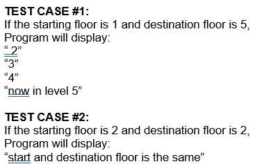 TEST CASE #1:
If the starting floor is 1 and destination floor is 5,
Program will display:
"2"
"3"
"4"
"now in level 5"
TEST CASE #2:
If the starting floor is 2 and destination floor is 2,
Program will display:
"start and destination floor is the same"