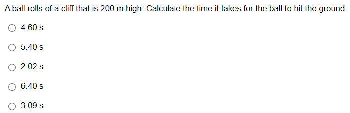 A ball rolls of a cliff that is 200 m high. Calculate the time it takes for the ball to hit the ground.
4.60 s
5.40 s
2.02 s
6.40 s
3.09 s