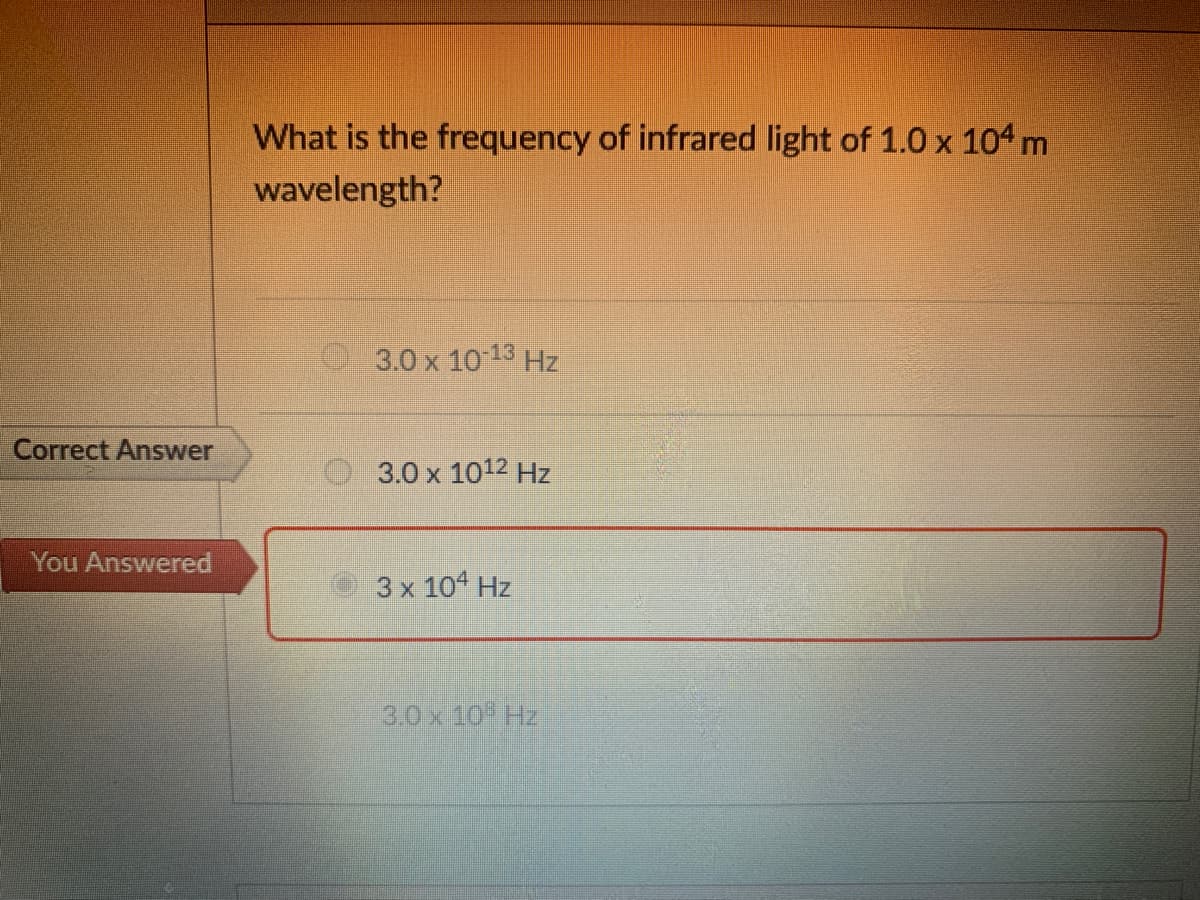 What is the frequency of infrared light of 1.0 x 104 m
wavelength?
3.0 x 10 13 Hz
Correct Answer
3.0 x 1012 Hz
You Answered
3 x 10 Hz
3.0 x 10 Hz
