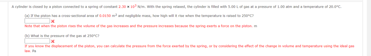 A cylinder is closed by a piston connected to a spring of constant 2.30 × 10³ N/m. With the spring relaxed, the cylinder is filled with 5.00 L of gas at a pressure of 1.00 atm and a temperature of 20.0°C.
(a) If the piston has a cross-sectional area of 0.0150 m² and negligible mass, how high will it rise when the temperature is raised to 250°C?
X
Note that when the piston rises the volume of the gas increases and the pressure increases because the spring exerts a force on the piston. m
(b) What is the pressure of the gas at 250°C?
X
If you know the displacement of the piston, you can calculate the pressure from the force exerted by the spring, or by considering the effect of the change in volume and temperature using the ideal gas
law. Pa