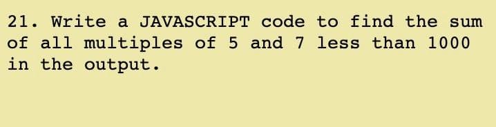 21. Write a JAVASCRIPT code to find the sum
of all multiples of 5 and 7 less than 1000
in the output.
