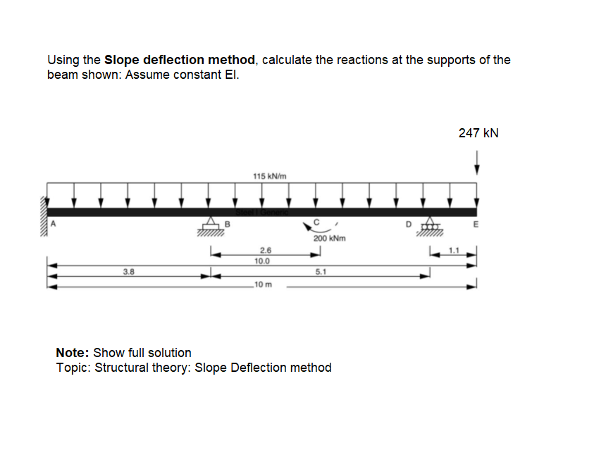 Using the Slope deflection method, calculate the reactions at the supports of the
beam shown: Assume constant El.
247 kN
115 kN/m
C
200 kNm
2.6
1.1
10.0
3.8
5.1
10 m
Note: Show full solution
Topic: Structural theory: Slope Deflection method
