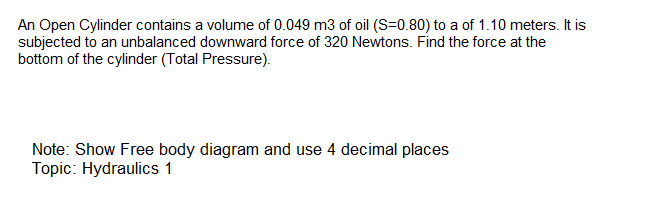 An Open Cylinder contains a volume of 0.049 m3 of oil (S=0.80) to a of 1.10 meters. It is
subjected to an unbalanced downward force of 320 Newtons. Find the force at the
bottom of the cylinder (Total Pressure).
Note: Show Free body diagram and use 4 decimal places
Topic: Hydraulics 1
