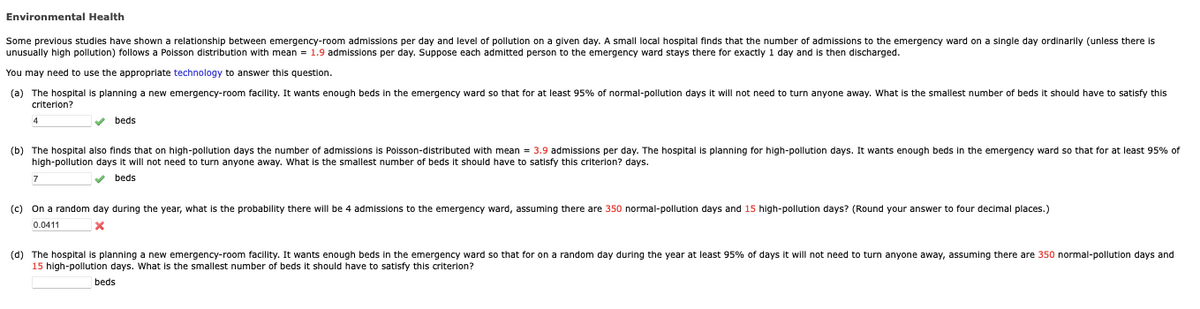 Environmental Health
Some previous studies have shown a relationship between emergency-room admissions per day and level of pollution on a given day. A small local hospital finds that the number of admissions to the emergency ward on a single day ordinarily (unless there is
unusually high pollution) follows a Poisson distribution with mean = 1.9 admissions per day. Suppose each admitted person to the emergency ward stays there for exactly 1 day and is then discharged.
You may need to use the appropriate technology to answer this question.
planning a new emergency-room facility. It wants enough beds in the emergency ward so that for at least 95% of normal-pollution days it will not need to turn anyone away. What the smallest number of beds it should have to satisfy this
(a) The hospital
criterion?
✓ beds
(b) The hospital also finds that on high-pollution days the number of admissions is Poisson-distributed with mean = 3.9 admissions per day. The hospital is planning for high-pollution days. It wants enough beds in the emergency ward so that for at least 95% of
high-pollution days it will not need to turn anyone away. What is the smallest number of beds it should have to satisfy this criterion? days.
✓ beds
7
(c) On a random day during the year, what is the probability there will be 4 admissions to the emergency ward, assuming there are 350 normal-pollution days and 15 high-pollution days? (Round your answer to four decimal places.)
0.0411
X
(d) The hospital is planning a new emergency-room facility. It wants enough beds in the emergency ward so that for on a random day during the year at least 95% of days it will not need to turn anyone away, assuming there are 350 normal-pollution days and
15 high-pollution days. What is the smallest number of beds it should have to satisfy this criterion?
beds