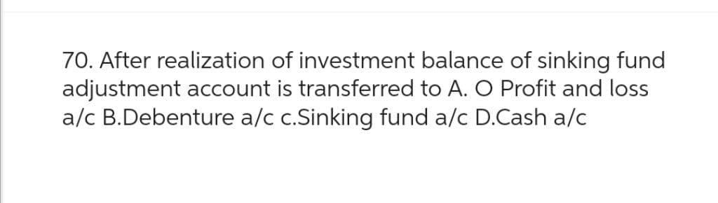 70. After realization of investment balance of sinking fund
adjustment account is transferred to A. O Profit and loss
a/c B.Debenture a/c c.Sinking fund a/c D.Cash a/c